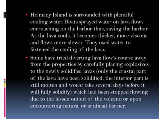  Heimaey Island is surrounded with plentiful
cooling water. Boats sprayed water on lava flows
encroaching on the harbor thus, saving the harbor.
As the lava cools, it becomes thicker, more viscous
and flows more slower. They used water to
fastened the cooling of the lava.
 Some have tried diverting lava flow’s course away
from the properties by carefully placing explosives
to the newly solidified lavas (only the crustal part
of the lava have been solidified, the interior part is
still molten and would take several days before it
will fully solidify) which had been stopped flowing
due to the lessen output of the volcano or upon
encountering natural or artificial barrier.
 