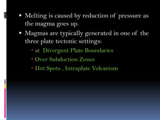  Melting is caused by reduction of pressure as
the magma goes up.
 Magmas are typically generated in one of the
three plate tectonic settings:
 at Divergent Plate Boundaries
 Over Subduction Zones
 Hot Spots , Intraplate Volcanism
 