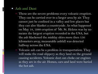  Ash and Dust
 These are the severe problems every volcanic eruption.
They can be carried over to a larger area by air. They
cannot just be confined in a valley and low places but
they can also blanket a countryside. As what happened
on May 18, 1980 eruption of Mt. St. Helens was by no
means the largest eruption recorded in the USA, but
the ash blackened the midday skies more then 150
kilometers away, measurable ashfall was detected
halfway across the USA.
 Volcanic ash can be a problem in transportation. They
will make the road slippery as they land on the ground
causing accidents. Volcanic dust can choke car engines
as they are in the air. Homes, cars and land were buried
the hot ash.
 