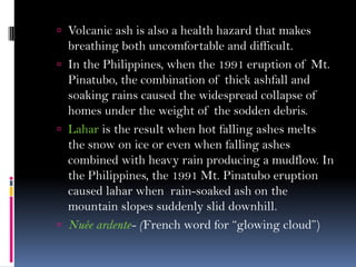 Volcanic ash is also a health hazard that makes
breathing both uncomfortable and difficult.
 In the Philippines, when the 1991 eruption of Mt.
Pinatubo, the combination of thick ashfall and
soaking rains caused the widespread collapse of
homes under the weight of the sodden debris.
 Lahar is the result when hot falling ashes melts
the snow on ice or even when falling ashes
combined with heavy rain producing a mudflow. In
the Philippines, the 1991 Mt. Pinatubo eruption
caused lahar when rain-soaked ash on the
mountain slopes suddenly slid downhill.
 Nuée ardente- (French word for “glowing cloud”)
 