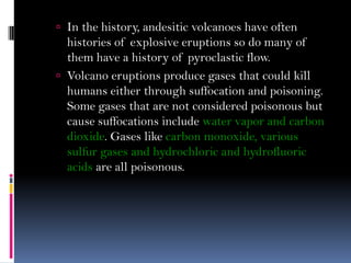  In the history, andesitic volcanoes have often
histories of explosive eruptions so do many of
them have a history of pyroclastic flow.
 Volcano eruptions produce gases that could kill
humans either through suffocation and poisoning.
Some gases that are not considered poisonous but
cause suffocations include water vapor and carbon
dioxide. Gases like carbon monoxide, various
sulfur gases and hydrochloric and hydrofluoric
acids are all poisonous.
 