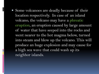  Some volcanoes are deadly because of their
location respectively. In case of an island
volcano, the volcano may have a phreatic
eruption, an eruption caused by large amount
of water that have seeped into the rocks and
went nearer to the hot magma below, turned
into steam and blow up the volcano. This will
produce an huge explosion and may cause for
a high sea wave that could wash up its
neighbor islands.
 