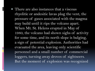  There are also instances that a viscous
rhyolitic or andesitic lavas plug the vent, the
pressure of gases associated with the magma
may build until it rips the volcano apart.
When Mt. St. Helens erupted in May of
1980, the volcano had shown sighs of activity
for some time, and its north slope is bulging,
a sign of potential explosion. Authorities had
evacuated the area, leaving only scientific
personnel and a small number of commercial
loggers, turning away droves of sightseers.
But the moment of explosion was recognized
 