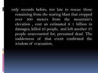 only seconds before, too late to rescue those
remaining from the searing blast that cropped
over 400 meters from the mountain’s
elevation , cost an estimated $ 1 billion in
damages, killed 25 people, and left another 37
people unaccounted for, presumed dead. The
suddenness of that event confirmed the
wisdom of evacuation.
 