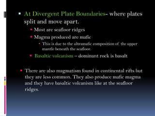  At Divergent Plate Boundaries- where plates
split and move apart.
 Most are seafloor ridges
 Magma produced are mafic
 This is due to the ultramafic composition of the upper
mantle beneath the seafloor.
 Basaltic volcanism – dominant rock is basalt
 There are also magmatism found in continental rifts but
they are less common. They also produce mafic magma
and they have basaltic volcanism like at the seafloor
ridges.
 