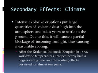 Secondary Effects: Climate
 Intense explosive eruptions put large
quantities of volcanic dust high into the
atmosphere and takes years to settle to the
ground. Due to this, it will cause a partial
blockage of incoming sunlight, thus causing
measurable cooling.
 After the Krakatoa, Indonesia Eruption in 1883,
worldwide temperatures dropped nearly half a
degree centigrade, and the cooling effects
persisted for almost ten years.
 