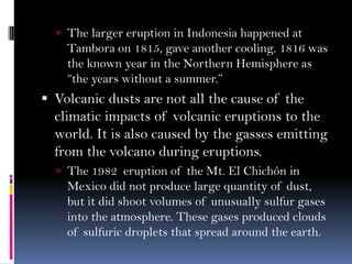  The larger eruption in Indonesia happened at
Tambora on 1815, gave another cooling. 1816 was
the known year in the Northern Hemisphere as
“the years without a summer.”
 Volcanic dusts are not all the cause of the
climatic impacts of volcanic eruptions to the
world. It is also caused by the gasses emitting
from the volcano during eruptions.
 The 1982 eruption of the Mt. El Chichón in
Mexico did not produce large quantity of dust,
but it did shoot volumes of unusually sulfur gases
into the atmosphere. These gases produced clouds
of sulfuric droplets that spread around the earth.
 