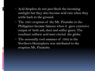  Acid droplets do not just block the incoming
sunlight but they also become acid rain when they
settle back to the ground.
 The 1991 eruption of the Mt. Pinatubo in the
Philippines became famous when it gave extensive
output of both ash, dust and sulfur gases. The
resultant sulfuric acid mist circled the globe.
 The unusually cool summer of 1992 in the
Northern Hemisphere was attributed to the
eruption Mt. Pinatubo.
 