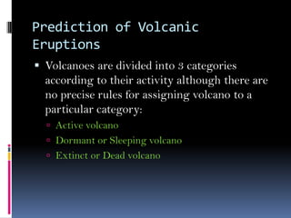 Prediction of Volcanic
Eruptions
 Volcanoes are divided into 3 categories
according to their activity although there are
no precise rules for assigning volcano to a
particular category:
 Active volcano
 Dormant or Sleeping volcano
 Extinct or Dead volcano
 