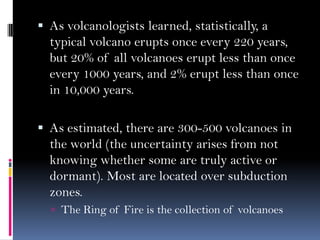  As volcanologists learned, statistically, a
typical volcano erupts once every 220 years,
but 20% of all volcanoes erupt less than once
every 1000 years, and 2% erupt less than once
in 10,000 years.
 As estimated, there are 300-500 volcanoes in
the world (the uncertainty arises from not
knowing whether some are truly active or
dormant). Most are located over subduction
zones.
 The Ring of Fire is the collection of volcanoes
 