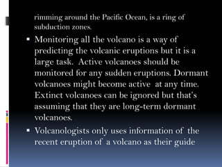 rimming around the Pacific Ocean, is a ring of
subduction zones.
 Monitoring all the volcano is a way of
predicting the volcanic eruptions but it is a
large task. Active volcanoes should be
monitored for any sudden eruptions. Dormant
volcanoes might become active at any time.
Extinct volcanoes can be ignored but that’s
assuming that they are long-term dormant
volcanoes.
 Volcanologists only uses information of the
recent eruption of a volcano as their guide
 