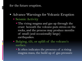 for the future eruption.
 Advance Warnings for Volcanic Eruption
 Seismic Activity
 The rising magma and gas up through the
crust beneath the volcano puts stress on the
rocks, and the process may produce months
of small (and occasionally large)
earthquakes.
 Bulging, tilt, or uplift of the volcano’s
surface.
 It often indicates the presence of a rising
magma mass, the build up of gas pressure
 