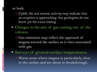 or both.
 Uplift, tilt and seismic activity may indicate that
an eruption is approaching but geologists do not
know yet the exact timing.
 Changes in the mix of gas coming out of the
volcano.
 Gas emissions may reflect the approach of
magma toward the surface as it rises associated
with gas.
 Surveys of ground-surface temperatures.
 Warm areas where magma is particularly close
to the surface and are about to breakthrough.
 