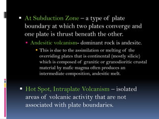  At Subduction Zone – a type of plate
boundary at which two plates converge and
one plate is thrust beneath the other.
 Andesitic volcanism- dominant rock is andesite.
 This is due to the assimilation or melting of the
overriding plates that is continental (mostly silicic)
which is composed of granitic or granodioritic crustal
material by mafic magma often produces an
intermediate composition, andesitic melt.
 Hot Spot, Intraplate Volcanism – isolated
areas of volcanic activity that are not
associated with plate boundaries.
 