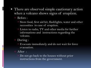  There are observed simple cautionary action
when a volcano shows signs of eruption.
 Before :
 Store food, first aid kit, flashlights, water and other
necessities in case of eruption.
 Listen to radio, TV and other media for further
informations and instructions regarding the
volcano.
 During :
 Evacuate immediately and do not wait for force
evacuation.
 After :
 Do not go back to the houses without prior
instructions from the government.
 