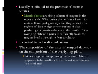  Usually attributed to the presence of mantle
plumes.
 Mantle plumes are rising column of magma in the
upper mantle. What causes plumes is not known for
certain. Some geologists says that they formed over
regions of locally high concentrations of (heat
producing) radioactive element in the mantle. If the
overlying plate of a plume is sufficiently weak, the
magma breaks through to form a volcano
 Expected to be basaltic volcanism.
 The composition of the material erupted depends
on the composition of the overlyinng plate.
 When magma rises up through an oceanic plate, it is
expected to be basaltic whether or not some seafloor
is assimilated.
 