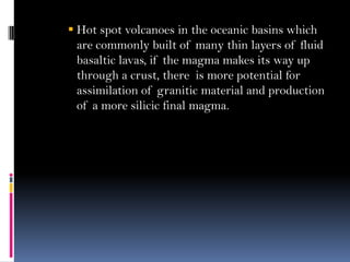  Hot spot volcanoes in the oceanic basins which
are commonly built of many thin layers of fluid
basaltic lavas, if the magma makes its way up
through a crust, there is more potential for
assimilation of granitic material and production
of a more silicic final magma.
 