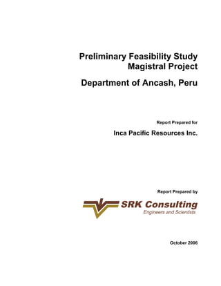 Preliminary Feasibility Study 
Magistral Project 
Department of Ancash, Peru 
Report Prepared for 
Inca Pacific Resources Inc. 
Report Prepared by 
October 2006 
 