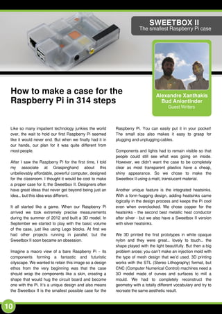10
Alexandre Xanthakis
Bud Aniontinder
Guest Writers
SWEETBOX II
The smallest Raspberry Pi case
How to make a case for the
Raspberry Pi in 314 steps
Like so many impatient technology junkies the world
over, the wait to hold our first Raspberry Pi seemed
like it would never end. But when we finally had it in
our hands, our plan for it was quite different from
most people.
After I saw the Raspberry Pi for the first time, I told
my associate at Graspinghand about this
unbelievably affordable, powerful computer, designed
for the classroom. I thought it would be cool to make
a proper case for it; the Sweetbox II. Designers often
have great ideas that never get beyond being just an
idea… but this idea was different.
It all started like a game. When our Raspberry Pi
arrived we took extremely precise measurements
during the summer of 201 2 and built a 3D model. In
September we started to play with the basic volume
of the case, just like using Lego blocks. At first we
had other projects running in parallel, but the
Sweetbox II soon became an obsession.
Imagine a macro view of a bare Raspberry Pi – its
components forming a fantastic and futuristic
cityscape. We wanted to retain this image so a design
ethos from the very beginning was that the case
should wrap the components like a skin, creating a
shape that would hug the circuit board and become
one with the Pi. It’s a unique design and also means
the Sweetbox II is the smallest possible case for the
Raspberry Pi. You can easily put it in your pocket!
The small size also makes it easy to grasp for
plugging and unplugging cables.
Components and lights had to remain visible so that
people could still see what was going on inside.
However, we didn't want the case to be completely
clear as most transparent plastics have a cheap,
shiny appearance. So we chose to make the
Sweetbox II using a matt, translucent material.
Another unique feature is the integrated heatsinks.
With a form-hugging design, adding heatsinks came
logically in the design process and keeps the Pi cool
even when overclocked. We chose copper for the
heatsinks - the second best metallic heat conductor
after silver - but we also have a Sweetbox II version
with silver heatsinks.
We 3D printed the first prototypes in white opaque
nylon and they were great… lovely to touch… the
shape played with the light beautifully. But then a big
problem arose; you can’t make an injection mold with
the type of mesh design that we’d used. 3D printing
works with the STL (Stereo Lithography) format, but
CNC (Computer Numerical Control) machines need a
3D model made of curves and surfaces to mill a
mould. We had to completely reconstruct the
geometry with a totally different vocabulary and try to
recreate the same aesthetic result.
 