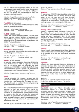 13
SPI, I2C and one wire support pre-installed. It also has
some things to make overall hacking easier such as sshd
on startup (with key generation on first boot) and Bonjour
(so you can simply ssh raspberrypi.local from any
computer on the local network).
Website: http://learn.adafruit.com/adafruit-
raspberry-pi-educational-linux-distro/
Username: pi Password: raspberry
FreeBSD (4GB SD needed)
Derived from BSD, the version of UNIX® developed at the
University of California, Berkeley.
Website: http://www.freebsd.org
Username: root Password: freebsdarm
NetBSD (4GB SD needed)
A free, fast, secure and highly portable Unix-like Open
Source operating system. NetBSD is developed and
supported by a large and vivid international community.
Many applications are readily available through pkgsrc, the
NetBSD Packages Collection.
Website: http://www.netbsd.org/
Username: root Password: <none>
Bodhi Linux (4GB SD needed)
A Linux Distribution leveraging the fast, customizable and
beautiful Enlightenment Desktop.
Website: http://www.bodhilinux.com
Username: pi Password: bodhilinux
Risc OS (4GB SD needed)
An operating system designed in Cambridge, England by
Acorn. First released in 1 987, its origins can be traced
back to the original team that developed the ARM
microprocessor. RISC OS is owned by Castle Technology
Ltd, and maintained by RISC OS Open Ltd. This version is
made available free of charge to Raspberry Pi users.
Website: https://www.riscosopen.org/content/
Plan 9
Primarily developed for research purposes as the
successor to UNIX by the Computing Sciences Research
Centre at Bell Labs between the mid-1 980s and 2002.
Plan 9 continues to be used and developed by operating
system researchers and hobbyists.
Plan 9 uses the 9P protocol for accessing local and remote
resources as files, and provides union mounts, an
improved proc file system, and native unicode support
throughout. All system interfaces, including those required
for networking and the user interface, are represented
through the file system rather than specialized interfaces.
NB: A very experimental OS, which is loosely based on the
original Unix taken to its extremes. It is only suitable for
programmers at this time.
Website: http://plan9.bell-labs.com/plan9/
http://plan9.bell-
labs.com/sources/contrib/miller/9pi.img.gz
Moebius
A very compact ARM HF Debian based distribution. It fits
on a 1 GB SD card, has auto resizing features to better
adapt to your SD card size and uses Raspbian's
repositories for installing everything you need. It is
delivered in a small memory footprint and is ideal for
working headless or for interacting with I/O devices.
Website: http://moebiuslinux.sourceforge.net/
Username: root Password: raspi
PiBang Linux (4GB SD needed)
PiBang, a Raspbian based distribution, is inspired by
Crunchbang Linux. It comes preconfigured with many
helpful scripts and pipemenus as well as a fork of Raspi-
config with extra functionality. One of the heavier
Raspberry Pi distributions boasting a complete package
set with favourites such as Abiword, OMXPlayer, GIMP,
and VLC all pre-installed.
Website: http://www.pibanglinux.org
Username: pi Password: raspberry
Gentoo
Gentoo Linux is a source based rolling-release distribution
which emphasizes choice and flexibility. Gentoo ARM aims
to be the most up to date and fastest ARM distribution
available.
Website: http://intelminer.com/raspberrypi
Username: root Password: pi
OpenWrt
OpenWrt is a highly extensible GNU/Linux distribution for
embedded devices. Unlike many other distributions for
these routers, OpenWrt is built from the ground up to be a
full-featured, easily modifiable operating system for your
router. In practice, this means that you can have all the
features you need with none of the bloat, powered by a
Linux kernel that's more recent than most other
distributions.
Website:
http://wiki.openwrt.org/toh/raspberry_pi
http://www.zoobab.com/raspberry-pi-openwrt
Dedicated
OpenELEC
OpenELEC (short for "Open Embedded Linux
Entertainment Centre") is a free and open source
embedded operating system providing a complete media
centre software suite that comes with a pre-configured
version of XBMC and third-party add-ons with retro video
game console emulators and PVR plugins. OpenELEC is
an extremely small and very fast booting Linux based
distribution.
Website: http://openelec.thestateofme.com/
Username: root Password: openelec
 