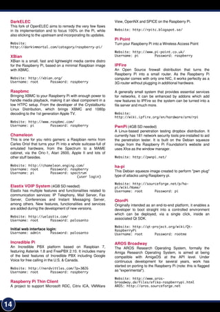14
DarkELEC
This fork of OpenELEC aims to remedy the very few flaws
in its implementation and to focus 1 00% on the Pi, while
also sticking to the upstream and incorporating its updates.
Website:
http://darkimmortal.com/category/raspberry-pi/
XBian
XBian is a small, fast and lightweight media centre distro
for the Raspberry Pi, based on a minimal Raspbian image
with XBMC.
Website: http://xbian.org/
Username: root Password: raspberry
Raspbmc
Bringing XBMC to your Raspberry Pi with enough power to
handle media playback, making it an ideal component in a
low HTPC setup. From the developer of the Crystalbuntu
Linux Distribution, which brings XBMC and 1 080p
decoding to the 1 st generation Apple TV.
Website: http://www.raspbmc.com/
Username: pi Password: raspberry
Chameleon
This is one for you retro gamers: a Raspbian remix from
Carles Oriol that turns your Pi into a whole suitcase-full of
emulated hardware, from the Spectrum to a MAME
cabinet, via the Oric-1 , Atari 2600, Apple II and lots of
other stuff besides.
Website: http://chameleon.enging.com/
Username: root Password: raspberry
Username: pi Password: spectrum
(user login)
Elastix VOIP System (4GB SD needed)
Elastix has multiple features and functionalities related to
communication services: IP Telephony, Mail Server, Fax
Server, Conferences and Instant Messaging Server,
among others. New features, functionalities and services
are added during the development of new versions.
Website: http://uelastix.com/
Username: root Password: palosanto
Initial web interface login:
Username: admin Password: palosanto
Incredible Pi
An Incredible PBX platform based on Raspbian 7,
featuring Asterisk 1 .8 and FreePBX 2.1 0. It includes many
of the best features of Incredible PBX including Google
Voice for free calling in the U.S. & Canada.
Website: http://nerdvittles.com/?p=3026
Username: root Password: raspberry
Raspberry Pi Thin Client
A project to support Microsoft RDC, Citrix ICA, VMWare
View, OpenNX and SPICE on the Raspberry Pi.
Website: http://rpitc.blogspot.se/
Pi Point
Turn your Raspberry Pi into a Wireless Access Point
Website: http://www.pi-point.co.uk/
Username: pi Password: raspberry
IPFire
An Open Source firewall distribution that turns the
Raspberry Pi into a small router. As the Raspberry Pi
computer comes with only one NIC, it works perfectly as a
3G router without plugging in additional hardware.
A generally small system that provides essential services
for networks, it can be enhanced by addons which add
new features to IPFire so the system can be turned into a
file server and much more.
Website:
http://wiki.ipfire.org/en/hardware/arm/rpi
PwnPi (4GB SD needed)
A Linux-based penetration testing dropbox distribution. It
currently has 1 81 network security tools pre-installed to aid
the penetration tester. It is built on the Debian squeeze
image from the Raspberry Pi Foundation's website and
uses Xfce as the window manager.
Website: http://pwnpi.net/
ha-pi
This Debian squeeze image created to perform "pwn plug"
type of attacks using Raspberry pi.
Website: http://sourceforge.net/p/ha-
pi/wiki/Home/
Username: root Password: pi
QtonPi
Originally intended as an end-to-end platform, it enables a
developer to boot straight into a controlled environment
which can be deployed, via a single click, inside an
associated Qt SDK.
Website: http://qt-project.org/wiki/Qt-
RaspberryPi
Username: root Password: rootme
AROS Broadway
The AROS Research Operating System, formally the
Amiga Research Operating System, is aimed at being
compatible with AmigaOS at the API level. Under
continuous development for several years, work has
started on porting to the Raspberry Pi (note: this is flagged
as "experimental").
Website: http://www.aros-
broadway.de/files/efika-raspberrypi.html
AROS: http://aros.sourceforge.net
 