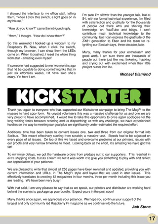 17
I showed the interface to my office staff, telling
them, “when I click this switch, a light goes on in
my house.”
“How do you know?” came the intrigued reply.
“Hmm,” I thought. “How do I show them?”
So this weekend I hooked up a webcam to my
Raspberry Pi. Now, when I click the switch,
through my browser, I can show them the LEDs
come on. When it crashed, I reset the whole thing
from afar - amazing even myself.
If someone had suggested to me two months ago
that I’d be capable to doing something like that in
just six effortless weeks, I’d have said she’s
crazy. Yet here I am.
I’m sure I’m slower than the younger folk, but at
54, with no formal technical experience, I’m filled
with satisfaction and gratitude for the thousands
of people out there who are sharing their
knowledge on YouTube and blogs. I can't
contribute much technical knowledge to the
community, but I can express the gratitude of the
ZX81 generation to Eben and his team for re-
igniting our Sinclair days, three decades later.
Many, many thanks for your enthusiasm and
good work. I am sure there are thousands of
people out there just like me, tinkering, hacking
and crying out with excitement when their little
project bursts into life.
MichaelDiamond
Thank you again to everyone who has supported our Kickstarter campaign to bring The MagPi to the
masses in hard copy form. As unpaid volunteers this was a massive challenge for us and one we are
very proud to have accomplished. I would like to take this opportunity to once again apologise for the
long waiting times between ordering and us dispatching; as with any challenge, we have experienced
hurdles on the way to meeting our goal plus we significantly under-estimated the required effort.
Additional time has been taken to convert issues one, two and three from our original format into
Scribus. This meant effectively starting from scratch; a massive task. Bleeds had to be adjusted on
every page of all issues. On top of this we faced and overcame problems at our printers, issues with
our proofs and very narrow timelines to meet. Looking back at the effort, it’s amazing we have got this
far!
To minimise delays, we got the hardware orders from pledges out to our supporters. This resulted in
extra shipping costs, but as a team we felt it was worth it to give you something to play with and reflect
our appreciation of your patience.
We are pleased to write that almost all 256 pages have been revisited and updated, providing you with
current information and URLs, in The MagPi style and layout that we used in later issues. This
effectively translates to creating 1 2 magazines in four months, three per month including this issue you
are reading. We have been very busy!
With that said, I am very pleased to say that as we speak, our printers and distributor are working hard
behind the scenes to package up your bundle. Expect yours in the post soon!
Many thanks once again, we appreciate your patience. We hope you continue your support of the
largest and only community led Raspberry Pi magazine as we continue into the future.
Ash Stone
 