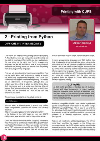 18
DIFFICULTY : INTERMEDIATE Stewart Watkiss
Guest Writer
Printing with CUPS
2 - Printing from Python
Last month, we added CUPS printing onto the Raspberry
Pi. Now that you have got your printer up and working we
can look at how to print from within our own applications.
We are going to be using the Python programming
language, but we will also take a look at straightforward
command line printing which can also be used for printing
from other programming languages.
First, we will look at printing from the command-line. This
can be useful within shell scripts or by making a system
call within any programming language. The lp or lpr
commands are used for command-line printing. The names
are an abbreviation of line-printer, although they are
seldom used for printing to a true line-printer these days.
Both commands work in a similar way, but use different
options. This is historical from the early days of UNIX. Both
lp and lpr are available on Linux so you can use
whichever you prefer.
The command to print a file to the default printer is:
lp <filename>
You can select a different printer or specify only certain
pages using different command-line options. You can find
details at:
http://www.cups.org/documentation.php/options.html
or by looking at the help page on your own CUPS
configuration page which we used in the previous article.
Unlike the original commands which could only handle text
files, the lp and lpr commands installed through CUPS can
handle other formats as well. When you use the commands
with a PDF, postscript or image file then CUPS will convert
the files using the printer drivers. We will be using this
feature later when we print a PDF file from a Python script.
In some programming languages and GUI toolkits (see
box) it is possible to generate printer output using similar
instructions to how you generate graphical content for the
screen. This is the case in PyGTK,PyQt and WxPython;
but whilst the GTK and Qt toolkits are commonly used with
other programming languages they are less used and less
well documented on Python. WxPython can be useful if you
are using Wx toolkit already, but the most common
graphical toolkit on Python is Tkinter, which has very
limited support for printing.
Instead of using toolkit support I have chosen to generate a
pdf file using xhtml2pdf which is sent to the printer using a
CUPS library called PyCups. This is easy to use and has
the advantage that it doesn't need to be used in a graphical
environment so can be used from within a command-line
program or a daemon application running in the
background.
First, we will install some additional packages. The python-
cups library provides the module so that Python can
communicate with the CUPS printers, python-pip will make
installing xhtml2pdf easier and the python-dev libraries are
needed to allow pip to install some of the libraries used by
GUI toolkit
A GUI toolkit provides a standard set of buttons,
frames and other components to make creating
graphical programs easier and with a consistent look
and feel. Some include additional printer libraries that
make it easy to convert the graphical screen output to a
format ready for printing.
 