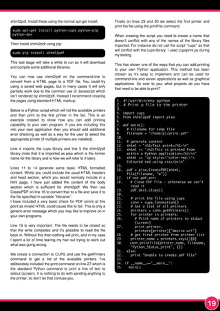 19
xhtml2pdf. Install these using the normal apt-get install:
sudo apt-get install python-cups python-pip
python-dev
Then install xhtml2pdf using pip:
sudo pip install xhtml2pdf
This last stage will take a while to run as it will download
and compile some additional libraries.
You can now use xhtml2pdf on the command-line to
convert from a HTML page to a PDF file. You could try
using a saved web pages, but in many cases it will only
partially work due to the common use of Javascript which
isn't rendered by xhtml2pdf. Instead I recommend creating
the pages using standard HTML markup.
Below is a Python script which will list the available printers
and then print to the first printer in the list. This is an
example created to show how you can add printing
capability to your own program. If you are including this
into your own application then you should add additional
error checking as well as a way for the user to select the
appropriate printer (if multiple printers are installed).
Line 4 imports the cups library and line 5 the xhtml2pdf
library (note that it is imported as pisa which is the former
name for the library and is how we will refer to it later).
Lines 1 1 to 1 4 generate some basic HTML formatted
content. Whilst you could include the usual HTML headers
and head section, which you would normally include in a
html page, I have just added the content of the body
section which is sufficient for xhtml2pdf. We then use
CreatePDF on line 1 6 to convert that to a file and save it to
the file specified in variable “filename”.
I have included a very basic check for PDF errors at this
point as invalid HTML could cause this to fail. This is only a
generic error message which you may like to improve on in
your own programs.
Line 1 9 is very important. The file needs to be closed so
that the write completes and it's possible to read the file
back in. Without this then nothing will print, and in my case
I spent a lot of time tearing my hair out trying to work out
what was going wrong.
We create a connection to CUPS and use the getPrinters
command to get a list of the available printers. I've
deliberately included the print command on line 27 which is
the standard Python command to print a line of text to
stdout (screen). It is nothing to do with sending anything to
the printer, so don't let that confuse you.
Finally on lines 29 and 30 we select the first printer and
print the file using the printFile command.
When creating the script you need to create a name that
doesn't conflict with any of the names of the library files
imported. For instance do not call the script “cups” as that
will conflict with the cups library. I used cupsprint.py during
my testing.
This has shown one of the ways that you can add printing
to your own Python application. This method has been
chosen as it's easy to implement and can be used for
command-line and server applications as well as graphical
applications. So over to you; what projects do you have
that need to be able to print?
1. #!/usr/bin/env python
2. # Print a file to the printer
3.
4. import cups
5. from xhtml2pdf import pisa
6.
7. def main():
8. # Filename for temp file
9. filename = "/home/pi/print.pdf"
10.
11. # generate content
12. xhtml = "<h1>Test print</h1>n"
13. xhtml += "<h2>This is printed from
within a Python application</h2>n"
14. xhtml += "<p style="color:red;">
Coloured red using css</p>n"
15.
16. pdf = pisa.CreatePDF(xhtml,
file(filename, "w"))
17. if not pdf.err:
18. # Close PDF file - otherwise we can't
read it
19. pdf.dest.close()
20.
21. # print the file using cups
22. conn = cups.Connection()
23. # Get a list of all printers
24. printers = conn.getPrinters()
25. for printer in printers:
26. # Print name of printers to stdout
(screen)
27. print printer,
printers[printer]["device-uri"]
28. # get first printer from printer list
29. printer_name = printers.keys()[0]
30. conn.printFile(printer_name, filename,
"Python_Status_print", {})
31. else:
32. print "Unable to create pdf file"
33.
34. if __name__=="__main__":
35. main()
 