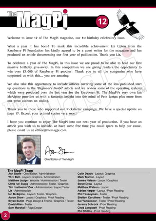 Ash Stone - Chief Editor / Administration
W.H. Bell - Layout / Graphics / Administration
Matthew Judge - Website / Administration / Tester
Chris 'tzj' Stagg - Administration / Tester / Graphics
Tim 'meltwater' Cox - Administration / Layout Tester
Lix - Administration
Ian McAlpine - Layout / Tester / Graphics
Aaron Shaw - Layout / Graphics / Proof Reading
Bryan Butler - Page Design & Theme / Graphics / Tester
David Allan - Tester
Sam Marshall - Page Design
The MagPi Team
Colin Deady - Layout / Graphics
Mark Tranter - Layout
James Nelson - Layout / Graphics
Steve Drew - Layout
Matthew Watson - Layout
Adrian Harper - Layout / Proof Reading
Phil Tesseyman - Tester
Shelton Caruthers - Tester / Proof Reading
Sai Yamanooor - Tester / Proof Reading
Jeremy Schrock - Proof Reading
Chad Longstaff - Proof Reading
Phil Shillito - Proof Reading
2
12
Welcome to issue 12 of The MagPi magazine, our 1st birthday celebratory issue.
What a year it has been! To mark this incredible achievement Liz Upton from the
Raspberry Pi Foundation has kindly agreed to be a guest writer for the magazine and has
produced an article documenting our first year of publication. Thank you Liz.
To celebrate a year of The MagPi, in this issue we are proud to be able to hold our first
massive birthday give-away. In this competition we are giving readers the opportunity to
win over £1,000 of Raspberry Pi goodies! Thank you to all the companies who have
supported us with this... you are amazing.
We also take this opportunity to include articles covering some of the less published start
up questions in the ‘Beginner's Guide’ article and we review some of the operating systems
which were produced over the last year for the Raspberry Pi. The MagPi’s very own Ian
McAlpine provides us with a fantastic insight into the mind of Pete Lomas plus more from
our great authors on coding.
Thank you to those who supported our Kickstarter campaign. We have a special update on
page 17. Expect your printed copies very soon!
I hope you continue to enjoy The MagPi into our next year of production. If you have an
article you wish us to include, or have some free time you could spare to help our cause,
please email us at editor@themagpi.com.
Chief Editor of The MagPi
 