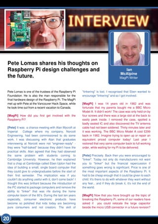 Ian
McAlpine
MagPi Writer
Pete Lomas shares his thoughts on
Raspberry Pi design challenges and
the future.
Pete Lomas is one of the trustees of the Raspberry Pi
Foundation. He is also the man responsible for the
final hardware design of the Raspberry Pi. The MagPi
met up with Pete at the Vancouver Hack Space, while
he took time out from a recent vacation to Canada.
[MagPi] How did you first get involved with the
Raspberry Pi?
[Pete] It was a chance meeting with Alan Mycroft at
Imperial College where my company, Norcott
Engineering, had been commissioned to do some
work. I was discussing with Alan that graduates
interviewing at Norcott were not "engineer-ready" -
they were "half-baked" because they didn't have the
practical skills. Alan agreed that they had observed
the same problem with students coming to
Cambridge University. However, he then explained
that a chap at Cambridge called Eben Upton had the
idea of building a small, single board computer that
they could give to undergraduates before the start of
their first semester. The implication was if you
couldn't do anything useful with it, don't come back! I
thought this was brilliant because the introduction of
the PC started to package computers and remove the
ability to "tinker" that was rife during the home
computer boom of the 80's. During the last ten years
especially, consumer electronic products have
become so polished that kids today are becoming
pure consumers and not creators. The skill of
"tinkering" is lost. I recognised that Eben wanted to
encourage "tinkering" and so I got involved.
[MagPi] I was 1 4 years old in 1 982 and was
fortunate that my parents bought me a BBC Micro
Model A. It didn't work! The case was only held on by
four screws and there was a large slot at the back to
easily peek inside. I removed the case, spotted a
badly seated IC and also discovered the TV antenna
cable had not been soldered. Thirty minutes later and
it was working. The BBC Micro Model A cost £299
back in 1 982. Imagine trying to open up or repair an
equivalent priced computer today! Last year I
restored that very same computer back to full working
order, while waiting for my Pi to be delivered.
[Pete] Precisely. Back then you were encouraged to
"tinker". Today not only do manufacturers not want
you to "tinker" but the financial repercussion if
something goes wrong is significant. Price is one of
the most important aspects of the Raspberry Pi. It
had to be cheap enough that it could be given to each
child. It's theirs to do with whatever they want without
any fear... and if they do break it, it's not the end of
the world.
[MagPi] Now that you have brought up the topic of
breaking the Raspberry Pi, some of our readers have
asked if you could relocate the large capacitor
beside the micro USB connector in a future revision?
20
 