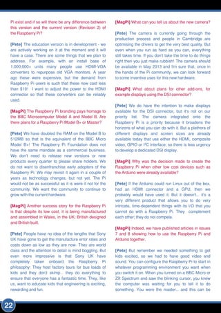 Pi exist and if so will there be any difference between
this version and the current version (Revision 2) of
the Raspberry Pi?
[Pete] The education version is in development - we
are actively working on it at the moment and it will
have a case. There are some things that we plan to
address. For example, with an install base of
1 ,000,000+ units many people use HDMI-VGA
converters to repurpose old VGA monitors. A year
ago these were expensive, but the demand from
Raspberry Pi users is such that these now cost less
than $1 0! I want to adjust the power to the HDMI
connector so that these converters can be reliably
used.
[MagPi] The Raspberry Pi branding pays homage to
the BBC Microcomputer Model A and Model B. Are
there plans for a Raspberry Pi Model B+ or Master?
[Pete] We have doubled the RAM on the Model B to
51 2MB so that is the equivalent of the BBC Micro
Model B+! The Raspberry Pi Foundation does not
have the same mandate as a commercial business.
We don't need to release new versions or new
products every quarter to please share holders. We
do not want to disenfranchise early adopters of the
Raspberry Pi. We may revisit it again in a couple of
years as technology changes, but not yet. The Pi
would not be as successful as it is were it not for the
community. We want the community to continue to
grow with the current hardware.
[MagPi] Another success story for the Raspberry Pi
is that despite its low cost, it is being manufactured
and assembled in Wales, in the UK; British designed
and British built.
[Pete] People have no idea of the lengths that Sony
UK have gone to get the manufacture error rates and
costs down as low as they are now. They are world
class and the attention to detail is mind boggling. But
even more impressive is that Sony UK have
completely taken onboard the Raspberry Pi
philosophy. They host factory tours for bus loads of
kids and they don't skimp... they do everything to
ensure that everyone has a fantastic time. They, like
us, want to educate kids that engineering is exciting,
rewarding and fun.
[MagPi] What can you tell us about the new camera?
[Pete] The camera is currently going through the
production process and people in Cambridge are
optimising the drivers to get the very best quality. But
even when you run as hard as you can, everything
still takes time. If you don't take the time to do things
right then you just make rubbish! The camera should
be available in May 201 3 and I'm sure that, once in
the hands of the Pi community, we can look forward
to some inventive uses for this new hardware.
[MagPi] What about plans for other add-ons, for
example displays using the DSI connector?
[Pete] We do have the intention to make displays
available for the DSI connector, but it's not on our
priority list. The camera integrated onto the
Raspberry Pi is a priority because it broadens the
horizons of what you can do with it. But a plethora of
different displays and screen sizes are already
available today that use either the HDMI, composite
video, GPIO or I2C interface, so there is less urgency
to develop a dedicated DSI display.
[MagPi] Why was the decision made to create the
Raspberry Pi when other low cost devices such as
the Arduino were already available?
[Pete] If the Arduino could run Linux out of the box,
had an HDMI connector and a GPU, then we
probably would have used it. But it doesn't... it's a
very different product that allows you to do very
intricate, time-dependent things with its I/O that you
cannot do with a Raspberry Pi. They complement
each other; they do not compete.
[MagPi] Indeed, we have published articles in issues
7 and 8 showing how to use the Raspberry Pi and
Arduino together.
[Pete] But remember we needed something to get
kids excited, so we had to have good video and
sound. You can configure the Raspberry Pi to start in
whatever programming environment you want when
you switch it on. When you turned on a BBC Micro or
ZX Spectrum and saw the blinking cursor, you knew
the computer was waiting for you to tell it to do
something. You were the master... and this can be
22
 