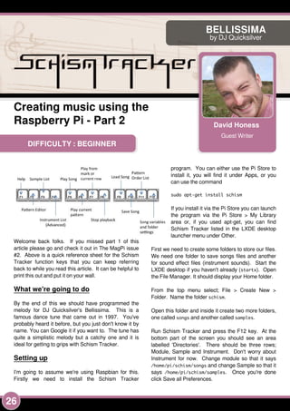 26
DIFFICULTY : BEGINNER
David Honess
Guest Writer
BELLISSIMA
by DJ Quicksilver
Creating music using the
Raspberry Pi - Part 2
Welcome back folks. If you missed part 1 of this
article please go and check it out in The MagPi issue
#2. Above is a quick reference sheet for the Schism
Tracker function keys that you can keep referring
back to while you read this article. It can be helpful to
print this out and put it on your wall.
What we're going to do
By the end of this we should have programmed the
melody for DJ Quicksilver's Bellissima. This is a
famous dance tune that came out in 1 997. You've
probably heard it before, but you just don't know it by
name. You can Google it if you want to. The tune has
quite a simplistic melody but a catchy one and it is
ideal for getting to grips with Schism Tracker.
Setting up
I'm going to assume we're using Raspbian for this.
Firstly we need to install the Schism Tracker
program. You can either use the Pi Store to
install it, you will find it under Apps, or you
can use the command
sudo apt-get install schism
If you install it via the Pi Store you can launch
the program via the Pi Store > My Library
area or, if you used apt-get, you can find
Schism Tracker listed in the LXDE desktop
launcher menu under Other.
First we need to create some folders to store our files.
We need one folder to save songs files and another
for sound effect files (instrument sounds). Start the
LXDE desktop if you haven't already (startx). Open
the File Manager. It should display your Home folder.
From the top menu select; File > Create New >
Folder. Name the folder schism.
Open this folder and inside it create two more folders,
one called songs and another called samples.
Run Schism Tracker and press the F1 2 key. At the
bottom part of the screen you should see an area
labelled 'Directories'. There should be three rows;
Module, Sample and Instrument. Don't worry about
Instrument for now. Change module so that it says
/home/pi/schism/songs and change Sample so that it
says /home/pi/schism/samples. Once you're done
click Save all Preferences.
 