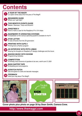 3
4 A YEAR OF THE MAGPI
Liz Upton writes about the first year of The MagPi
6 Where can I get help?
9 SWEETBOX II
How to make a case for the Raspberry Pi in 31 4 steps
9 THIS MONTH'S EVENTS GUIDE
Malawi, Swansea, Tokyo and Norwich
12 RASPBERRY PI OPERATING SYSTEMS
A breakdown of the various operating systems available for the Pi
16 STAR LETTER
A note of thanks from the ZX generation
18 PRINTING WITH CUPS 2
Printing from a Python program
20 AN INTERVIEW WITH PETE LOMAS
Sharing his thoughts on Raspberry Pi design challenges and the future
26 MAKING MUSIC WITH SCHISM
Programming melodies
30 A birthday issue bonanza of goodies to be won, worth over £1 ,000!
32 BASH GAFFER TAPE
Embedding text and programs
34 SCRATCH PATCH
Use encryption to code and decode messages
39 FEEDBACK
Have your say about The MagPi
BEGINNERS GUIDE
COMPETITION
Cover photo plus photo on page 20 by Dean Smith, Camera Crew.
10
http://www.themagpi.com
ContentsContentsContents
 