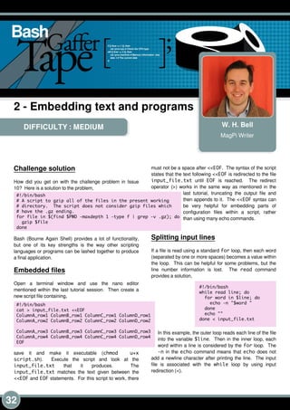 32
DIFFICULTY : MEDIUM W. H. Bell
MagPi Writer
2 - Embedding text and programs
Challenge solution
How did you get on with the challenge problem in Issue
1 0? Here is a solution to the problem,
Bash (Bourne Again Shell) provides a lot of functionality,
but one of its key strengths is the way other scripting
languages or programs can be lashed together to produce
a final application.
Embedded files
Open a terminal window and use the nano editor
mentioned within the last tutorial session. Then create a
new script file containing,
save it and make it executable (chmod u+x
script. sh). Execute the script and look at the
input_file. txt that it produces. The
input_file. txt matches the text given between the
<<EOF and EOF statements. For this script to work, there
must not be a space after <<EOF. The syntax of the script
states that the text following <<EOF is redirected to the file
input_file. txt until EOF is reached. The redirect
operator (>) works in the same way as mentioned in the
last tutorial, truncating the output file and
then appends to it. The <<EOF syntax can
be very helpful for embedding parts of
configuration files within a script, rather
than using many echo commands.
Splitting input lines
If a file is read using a standard for loop, then each word
(separated by one or more spaces) becomes a value within
the loop. This can be helpful for some problems, but the
line number information is lost. The read command
provides a solution,
In this example, the outer loop reads each line of the file
into the variable $line. Then in the inner loop, each
word within a line is considered by the for loop. The
-n in the echo command means that echo does not
add a newline character after printing the line. The input
file is associated with the while loop by using input
redirection (<).
#! /bin/bash
# A script to gzip all of the files in the present working
# directory. The script does not consider gzip files which
# have the . gz ending.
for file in $(find $PWD -maxdepth 1 -type f | grep -v . gz); do
gzip $file
done
#! /bin/bash
cat > input_file. txt <<EOF
ColumnA_row1 ColumnB_row1 ColumnC_row1 ColumnD_row1
ColumnA_row2 ColumnB_row2 ColumnC_row2 ColumnD_row2
ColumnA_row3 ColumnB_row3 ColumnC_row3 ColumnD_row3
ColumnA_row4 ColumnB_row4 ColumnC_row4 ColumnD_row4
EOF
#! /bin/bash
while read line; do
for word in $line; do
echo -n "$word "
done
echo ""
done < input_file. txt
 