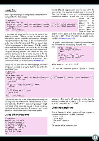 33
Using Perl
Perl is a great language for string manipulation and can be
easily used within Bash scripts,
In this case, the outer while loop is the same as the
previous example. "$line" is used to make sure the
white spaces are also sent to the perl command. Using the
pipe operator causes the output of the echo command to
be the input for the Perl command. The -ne options allow
Perl to be embedded in this manner. The $_ variable
contains the value present in the variable $line. Then the
split command splits the words with one or more spaces
(s+) into the array @words. The second and third array
elements correspond to the c and d columns of the file,
where the first column is the zeroth element. Similar to C,
each Perl statement is terminated by a semicolon. More
information on Perl can be found at http://www.perl.org/.
Once a line has been split into different strings, one of the
strings can be used as a signal that the rest of the file
should be printed,
This time the Perl part of the script checks the array size
and only uses the third element if there are three or more
array elements. The first if statement ignores zero length
c variables, which would be caused by there being less
than three words in a given line. Then as soon as found is
set to one, the rest of the file is printed to the screen.
Using other programs
Several different programs can be embedded within the
same script. For example, gnuplot used in previous C
Cave can be used to produce a png file illustration of a
mathematical function. In this case, the <<EOF syntax
implies that the
commands are
passed to the
gnuplot program.
The -persist
gnuplot option is
used to keep the
gnuplot session open, such that it reads the commands
after the <<EOF. More information on gnuplot can be
found at http://www.gnuplot.info/.
The gnuplot script can be used to plot any function given at
the command line by replacing sin(x) with $1. Then
add,
before gnuplot -persist <<EOF
The first if statement protects against a missing
argument. The second if statement checks that the
argument provided is a function of x. Try running the script
by typing, . /script. sh "cos(x)"
Challenge problem
Write a Bash script which contains a Python program to
calculate mathematical functions. Start from,
The solution will be given next time.
#! /bin/bash
gnuplot -persist <<EOF
set terminal pngcairo
set output ' sin. png'
set key inside right top
set yrange [-1. 2: 1. 2]
set samples 60, 60
plot [-6: 6] sin(x)
EOF
#! /bin/bash
found=0
while read line; do
c=$(echo "$line" | perl -ne ' @words=split(/s+/, $_); if($#words > 2) {print STDOUT $words[2]; }' )
if [[ -z $c ]]; then
continue
fi
if [[ $c == "ColumnC_row2" ]]; then
found=1
fi
if [[ $found == 1 ]]; then
echo $line
fi
done < input_file. txt
if [[ -z $1 ]]; then
echo "Usage: $0 <f(x)>"
exit 1
fi
if [[ $1 ! = *"(x)"* ]]; then
echo "Usage: $0 <f(x)>"
exit 2
fi
python <<EOF
import math
from math import *
EOF
#! /bin/bash
while read line; do
c=$(echo "$line" | perl -ne ' @words=split(/s+/, $_); print STDOUT $words[2]; ' )
d=$(echo "$line" | perl -ne ' @words=split(/s+/, $_); print STDOUT $words[3]; ' )
echo $c $d
done < input_file. txt
 