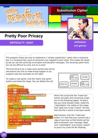 34
DIFFICULTY : EASY antiloquax
evil genius
Pretty Poor Privacy
Substitution Cipher
This program shows you how to implement a "simple substitution" cipher with a reciprocal
key. In a reciprocal key, pairs of characters are mapped to each other. This makes life easier
as we can use the same key to encipher and decipher messages. The resulting cipher texts
are not too difficult to crack, but it's a start!
The first thing to do is make some sprites that will be
the buttons we click to make things happen in our
program (see the examples on the right).
To create a new sprite, click the "paint new sprite"
button just below the stage. You can delete the cat!
Here's the script that the "make key"
button activates (the remaining scripts
are on the following pages). To load a
key you have already made, make the
“cipherAlpha” list visible on the stage,
then right-click it and “import” the key
from the file in which it has been saved.
Alternatively, click the “make key”
button. It's vital that your contact has a
copy of your key so that he/she will be
able to decipher your message. Right
click "cipherAlpha" and choose "export"
to save it to a text file for sharing.
 