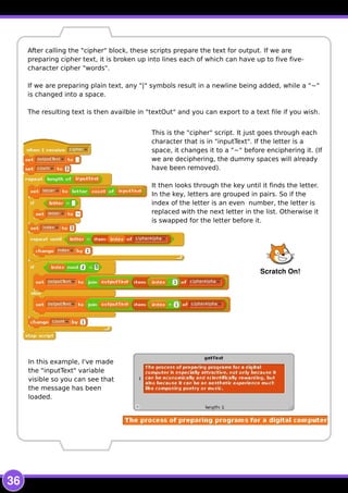 36
This is the "cipher" script. It just goes through each
character that is in "inputText". If the letter is a
space, it changes it to a "~" before enciphering it. (If
we are deciphering, the dummy spaces will already
have been removed).
It then looks through the key until it finds the letter.
In the key, letters are grouped in pairs. So if the
index of the letter is an even number, the letter is
replaced with the next letter in the list. Otherwise it
is swapped for the letter before it.
After calling the "cipher" block, these scripts prepare the text for output. If we are
preparing cipher text, it is broken up into lines each of which can have up to five five-
character cipher "words".
If we are preparing plain text, any "|" symbols result in a newline being added, while a "~"
is changed into a space.
The resulting text is then availble in "textOut" and you can export to a text file if you wish.
In this example, I've made
the "inputText" variable
visible so you can see that
the message has been
loaded.
Scratch On!
 