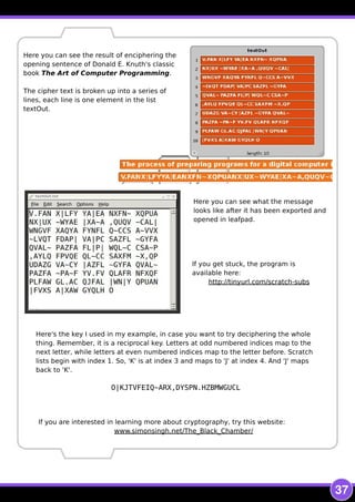37
Here you can see the result of enciphering the
opening sentence of Donald E. Knuth's classic
book The Art of Computer Programming.
The cipher text is broken up into a series of
lines, each line is one element in the list
textOut.
Here you can see what the message
looks like after it has been exported and
opened in leafpad.
If you are interested in learning more about cryptography, try this website:
www.simonsingh.net/The_Black_Chamber/
If you get stuck, the program is
available here:
http://tinyurl.com/scratch-subs
Here's the key I used in my example, in case you want to try deciphering the whole
thing. Remember, it is a reciprocal key. Letters at odd numbered indices map to the
next letter, while letters at even numbered indices map to the letter before. Scratch
lists begin with index 1. So, 'K' is at index 3 and maps to 'J' at index 4. And 'J' maps
back to 'K'.
O| KJTVFEIQ~ARX, DYSPN. HZBMWGUCL
 