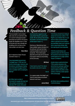 The MagPi is a trademark of The MagPi Ltd. Raspberry Pi is a trademark of the Raspberry Pi Foundation. The MagPi magazine is
collaboratively produced by an independent group of Raspberry Pi owners, and is not affiliated in any way with the Raspberry Pi
Foundation. It is prohibited to commercially produce this magazine without authorization from The MagPi Ltd. Printing for non
commercial purposes is agreeable under the Creative Commons license below. The MagPi does not accept ownership or
responsibility for the content or opinions expressed in any of the articles included in this issue. All articles are checked and tested
before the release deadline is met but some faults may remain. The reader is responsible for all consequences, both to software and
hardware, following the implementation of any of the advice or code printed. The MagPi does not claim to own any copyright licenses
and all content of the articles are submitted with the responsibility lying with that of the article writer. This work is licensed under the
Creative Commons Attribution-NonCommercial-ShareAlike 3.0 Unported License. To view a copy of this license, visit:
http://creativecommons.org/licenses/by-nc-sa/3.0/
Alternatively, send a letter to Creative Commons, 444 Castro Street, Suite 900, Mountain View, California, 94041, USA.
Feedback & Question Time
Therearepeoplein someamateur
radioclubswhocan build kitsforlittle
ornocostforhandicapped people. I
personallyhavebuiltkitsin thepastfor
peoplewith disabilitiesand in a"shoe
on theotherfoot"storyafriendlyham
isbuilding akitformeduetoafine
motorproblem and vision issue.
Steve Black
[ed:InresponsetoPaulaThomas'
commentinIssue11.]
I havedownloaded (several times)
TheMagPi Issue11 PDFand I find
thatthecontentspage, I presume, and
firstarticleon controlling yourheating
hasnotextwithin thepage. Isthisan
errororaproblem with mereading the
PDFfile?
Gary
[ed:We'vehadanumberof
commentsfrompeoplewhohavehad
afewproblemsviewingIssue11 in
alternativePDFviewers. Wewould
recommendthemagazineisread
usingAdobeReadertogetthebest
results. Weareworkingtofullyresolve
theproblem, andhavefixedseveral
similarissuesinIssue11.]
God loveya. Being thatyou have
theseavailableI guessadonation isin
theworksasI can'tseehowthese
could beprovided w/osomesortof
accessfee. Thisiswhatisgreat
aboutthiscommunityand myhatisoff
toyou guysin whatyou areproviding
forthecommunity.
Bill Raub
I have had my new Pi for about
two weeks now and it is great.
David
I'm aregularreaderoftheMagPi, and
I likethevaried articlesand projects
featured in each issue.
James Medd
I thinkthatyou should havealisting of
articlesthathavebeen written in The
MagPi on yourwebsite. Now, ifauser
wantstocheckoutwhathasbeen
written orgetbacktosomearticlehe
hasread before, thereis(orI could not
find) nowaytolookatthose, other
than opening each issueseparately.
I thinkthiswould enhanceuser
experiencequitealot. Onewaytodo
thiswould betohaveissues' tablesof
contenttyped outon apage(call that
"Issues"orwhatever).
Anotherfeaturecould bethatthese
TOCscould beinteractivein the
sensethatonecould open apdfthat
consistsofjustthepageswith that
article(orletterstotheeditororother
content), ortheIssuu vieweropened
atthecorrectpage.
Mikko Kouhia
[ed:Wedohavesomethingsimilarin
mindforthefuture.]
39
 