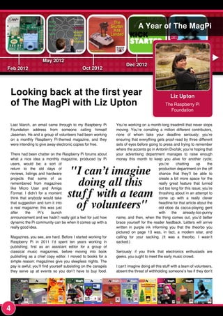 Liz Upton
The Raspberry Pi
Foundation
A Year of The MagPi
Looking back at the first year
of The MagPi with Liz Upton
Last March, an email came through to my Raspberry Pi
Foundation address from someone calling himself
Jaseman. He and a group of volunteers had been working
on a monthly Raspberry Pi-themed magazine, and they
were intending to give away electronic copies for free.
There had been chatter on the Raspberry Pi forums about
what a nice idea a monthly magazine, produced by Pi
users, would be; a sort of
return to the old days of
reviews, listings and hardware
projects that some of us
remembered from magazines
like Micro User and Amiga
Format. I didn’t for a moment
think that anybody would take
that suggestion and turn it into
a real magazine; this was just
after the Pi’s launch
announcement and we hadn’t really got a feel for just how
dynamic the Pi community can be when it comes up with a
really good idea.
Magazines, you see, are hard. Before I started working for
Raspberry Pi in 201 1 I’d spent ten years working in
publishing; first as an assistant editor for a group of
classical music magazines, before moving into book
publishing as a chief copy editor. I moved to books for a
simple reason: magazines give you sleepless nights. The
pay is awful; you’ll find yourself subsisting on the canapés
they serve up at events so you don’t have to buy food.
You’re working on a month-long treadmill that never stops
moving. You’re corralling a million different contributors,
none of whom take your deadline seriously; you’re
ensuring that everything gets proof-read by three different
sets of eyes before going to press and trying to remember
where the accents go in Antonín Dvořák; you’re hoping that
your advertising department manages to raise enough
money this month to keep you alive for another cycle;
you’re chatting up the
production department on the off
chance that they’ll be able to
create a bit more space for the
really great feature that turned
out too long for this issue; you’re
thrashing about in an attempt to
come up with a really clever
headline for that article about the
old oboe da cacca-playing gent
with the already-too-punny
name; and then, when the thing comes out, you’d better
brace yourself for the reader feedback. Letters will arrive
written in purple ink informing you that the theorbo you
pictured on page 1 3 was, in fact, a modern sitar, and
calling for your sacking. (It was a theorbo. I wasn’t
sacked.)
Seriously: if you think that electronics enthusiasts are
geeks, you ought to meet the early music crowd.
I can’t imagine doing all this stuff with a team of volunteers,
absent the threat of withholding someone’s fee if they don’t
"I can’t imagine
doing all this
stuff with a team
of volunteers"
4
 