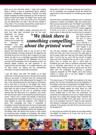 pitch up on time with their article. I really can’t imagine
doing it without a team of experienced layout, editorial,
production, photography, advertising, financial and legal
people propping the whole enterprise up. But we kept our
fingers crossed and hoped The MagPi team would meet
with the same sort of luck we’d found at the Foundation
and we offered them our help if they felt they needed it.
(They didn’t.) The core team seemed like a smart bunch of
people. We prepared ourselves to be surprised.
And we were. The MagPi’s quality, convincing from the
start, has really been cemented over the last year.
Graphically it’s getting
better and better with
every issue, and the
contents are so good that
the Raspberry Pi
Foundation has been
strongly recommending
the magazine to schools,
parents and after-school clubs to use as part of their
teaching materials. The team working on the magazine has
somehow found time not only to get a magazine out every
month, but also to run a startlingly successful Kickstarter
and, in the case of people like Tim “Meltwater” Cox, to set
up some small businesses in the Pi ecosystem as well. I’ve
referred people emailing me with questions to the
magazine time and time again. It’s a superb resource, and
it’s been driven by nothing but the extraordinary
enthusiasm of a group of spare-time volunteers.
I met Ash Stone, who edits The MagPi, at an Agile
conference in Cornwall last summer. We spent the evening
sitting on the beach in Falmouth with him, drinking beer
and eating hogroast, while talking about the magazine. He
has a very demanding day job, but brings an enthusiasm
and a work ethic to his job on The MagPi that mirrors
exactly what we saw at the Raspberry Pi Foundation in the
days when we were a group of volunteers too. We have
found that working for the love of something brings
rewards that the daily grind for a paycheck can’t touch;
Ash and the team seem to be experiencing something very
similar. There’s such a depth and breadth of electronics
and programming knowledge inherent in the group that’s
come together to make this magazine. Their impulse to
share that knowledge and make it accessible to
everybody, not just those who have the luxury of being able
to afford a monthly subscription, is really admirable and,
we hope, reflects the philosophy behind the Raspberry Pi
Foundation itself. We believe that access to tools should
be something that’s available to everybody. We believe
that nobody should be priced out of being able to learn, or
being able to build. Of course, computing and making is
not for everybody; but everybody should be offered the
opportunity to find out whether it’s something they respond
to or not.
We think there is something compelling, even in a period of
ubiquitous e-readers and tablets, about the printed word.
We’re proud and excited to see The MagPi’s print editions
take off; even if you’re not buying a print edition, I hope
you’re printing at least some of the PDF version magazine
at home (or at work or school) every month. When you
read a piece of code and then use your brain to process it
and send a signal to
your fingers to type it
into your Pi, you’re
cementing what
you’re learning in a
physical way that just
won’t happen if you
use copy and paste.
You will also, hopefully, make mistakes in your typing,
which will mean you’ll have to go over the code again to
pull out bugs, which will make you think about how things
work. If you’re like me, you’ll fold the corners of pages
down and mark interesting bits up with a pen, or stick a
post-it note on articles you want to come back to.
Scribbling your own notes on hardware instructions helps
you to remember what they’re for and how things fit
together. We’re looking forward to seeing how the team
deals with the challenges of producing a physical
magazine alongside the PDF MagPi; we’re also looking
forward to seeing sets of the print MagPi in school
classrooms and libraries.
This second year of The MagPi has potential to be even
greater than the first. Everybody here at the Raspberry Pi
Foundation would like to congratulate The MagPi team on
a wonderful year; but most of all we would like to thank
you. You’ve helped spread the word about our little
computer; you’ve helped people to learn how to use it.
You’ve helped kids to find their first enthusiasm for
computing and engineering and you’ve helped grownups
get back into a hobby they dropped when machines like
the Amiga and the BBC micro went away. You’re a vital
part of an ecosystem that the Pi needs to stay important
and relevant in education and we can hold you up as an
example of the passion and skill of the community around
the Raspberry Pi.
In many ways we wouldn’t be where we are today without
The MagPi. So thanks to all of you from all of us: and
here’s to year two!
"We think there is
something compelling
about the printed word"
5
 