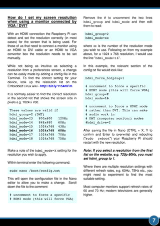 7
How do I set my screen resolution
when using a monitor connected by
VGA / DVI?
With an HDMI connection the Raspberry Pi can
detect and set the resolution correctly (in most
cases) for the screen that is being used. For
those of us that need to connect a monitor using
an HDMI to DVI cable or an HDMI to VGA
convertor box the resolution needs to be set
manually.
While not being as intuitive as selecting a
resolution from a preferences screen, a change
can be easily made by editing a config file in the
Terminal. To find the correct setting for your
device, look up the resolution list on the
Embedded Linux wiki - http://bit.ly/1154mFm.
It is normally easier to find the correct resolution
in the second list that shows the screen size in
pixels e.g. 1 024 x 768.
These values are valid if
hdmi_group=2 (DMT)
hdmi_mode=13 800x600 120Hz
hdmi_mode=14 848x480 60Hz
hdmi_mode=15 1024x768 43Hz
hdmi_mode=16 1024x768 60Hz
hdmi_mode=17 1024x768 70Hz
hdmi_mode=18 1024x768 75Hz
Make a note of the hdmi_mode=X setting for the
resolution you wish to apply.
Within terminal enter the following command:
sudo nano /boot/config.txt
This will open the configuration file in the Nano
editor to allow you to make a change. Scroll
down the file to the comment
# uncomment to force a specific
# HDMI mode (this will force VGA)
Remove the # to uncomment the two lines
hdmi_group and hdmi_mode and then edit
them to read:
hdmi_group=2
hdmi_mode=xx
where xx is the number of the resolution mode
you wish to use. Following on from my example
above, for a 1 024 x 768 resolution, I would use
the line "hdmi_mode=16".
In this example, the relevant section of the
config.txt file would look like:
hdmi_force_hotplug=1
# uncomment to force a specific
# HDMI mode (this will force VGA)
hdmi_group=2
hdmi_mode=16
# uncomment to force a HDMI mode
# rather than DVI. This can make
# audio work in
# DMT (computer monitor) modes
#hdmi_drive=2
After saving the file in Nano (CTRL + X, Y to
confirm and Enter to overwrite) and rebooting
("sudo reboot") your Raspberry Pi should
restart with the new resolution.
Note: Ifyou selecta resolution from the first
liston the website, e.g. 720p 60Hz, you must
sethdmi_group to 1.
Where there are multiple resolution settings with
different refresh rates, e.g. 60Hz, 75Hz etc., you
might need to experiment to find the most
suitable setting.
Most computer monitors support refresh rates of
60 and 70 Hz; modern televisions are generally
higher.
 