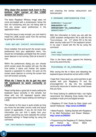 8
Why does the screen lock icon in the
bottom right corner of the LXDE
screen not work?
The basic Raspbian Wheezy image does not
come pre-loaded with a screensaver; hence the
lock not functioning and you not being able to
find any screen saver preferences in the
application menu.
Fixing the issue is easy enough; you just need to
install the LXDE screen saver from the terminal
by giving the command:
sudo apt­get install xscreensaver
Once installed, find and launch the screen saver
preferences from your application menu. You
should be immediately prompted that the screen
saver daemon is not running. Click ok to launch it
now.
Within the preferences dialog you can choose
which screen saver the system will use, the idle
time before it starts and if/when the system
requires a password to unlock. As soon as the
screen saver daemon is running the screen lock
icon will function correctly.
What do I have to do to get my non
UK keyboard to work correctly in
LXDE?
Raspi-config does a good job of easily setting the
keyboard layout correctly in the console, but
those with non UK keyboard layouts often
complain about their layout setting not working in
LXDE.
The solution to this issue is quite simple as long
you know the two letter country code and layout
variant (if applicable). If you do not know this
information you can find it easily from your
system (assuming you have selected the correct
keyboard settings in Raspi-config) by using the
command:
cat /etc/default/keyboard
and checking the entries XKBLAYOUT and
XKBVARIANT.
# KEYBOARD CONFIGURATION FILE
XKBMODEL="logicda"
XKBLAYOUT="ch"
XKBVARIANT="de_nodeadkeys"
XKBOPTIONS=""
With this information to hand, you can edit the
LXDE autostart configuration file to add the line
"@setxkbmap XX YY" where XX is the two
letter country code and YY the keyboard variant.
In my case I would edit the file by using the
command:
sudo nano
/etc/xdg/lxsession/LXDE/autostart
Then in the Nano editor, append the following
line to the end of the file:
@setxkbmap ch de_nodeadkeys
After saving the file in Nano and rebooting the
keyboard layout should be correct within LXDE.
I hope that I have given you some pointers to get
started with your Raspberry Pi and the
encouragement to dig into the available
community resources to resolve any small issues
that you have.
For those looking for additional help I can highly
recommend the following three books that are
available in both print and digital formats:
• Raspberry Pi User Guide by Eben Upton and
Gareth Halfacree - http://amzn.to/ZN5ElZ
• Make:Projects - Getting Started with Raspberry
Pi by Matt Richardson and Shawn Wallace -
http://amzn.to/ZN5KKl
• Programming the Raspberry Pi: Getting Started
with Python by Simon Monk -
http://amzn.to/WyPM97
 