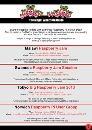 Want to keep up to date with all things Raspberry Pi in your area?
Then this section of The MagPi is for you! We aim to list Raspberry Jam events in your area, providing
you with a Raspberry Pi calendar for the month ahead.
Are you in charge of running a Raspberry Pi event? Want to publicise it?
Email us at: editor@themagpi.com
Malawi Raspberry Jam
When: Saturday 4th May 201 3 @ 9:00am
Where: Bishop Mackenzie International School, Lilongwe
This event will run from 9:00am until 1 2 noon. Further information is available at
http://raspberryjam.org.uk/event/raspberry-jam-malawi/
Swansea Raspberry Jam Session
When: Tuesday 7th May 201 3 @ 6.00pm
Where: Giakonda IT, 3 Humphrey St, Swansea SA1 6BG
The meeting will run from 6:00pm until 8:00pm. Further information is available at
http://www.giakonda.org.uk/raspberry-pi/
Tokyo Big Raspberry Jam 2013
When: Saturday 25th May 201 3 @ 1 :00pm
Where: IIJ Corp. 1 -1 05 Kandajinbocho, Chiyoda, Tokyo, Japan
The event will run from 1 :00pm until 6:00pm.
Further information is available at http://bigraspberryjamtokyo201 3.eventbrite.com/
Norwich Raspberry Pi User Group
When: Saturday 1 st June 201 3 @ 1 2 noon
Where: Upper Mezzanine Level, Norwich Arts Centre Cafe, 51 St. Benedicts St., Norwich NR2 4PG
The meeting will run from 1 2 noon until 6:00pm.
Further information is available at http://norwichrpi.org
9
 