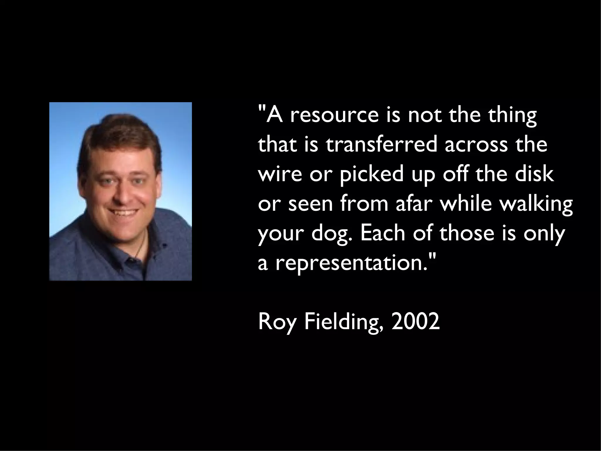 "A resource is not the thing
that is transferred across the
wire or picked up off the disk
or seen from afar while walking
your dog. Each of those is only
a representation."

Roy Fielding, 2002
 