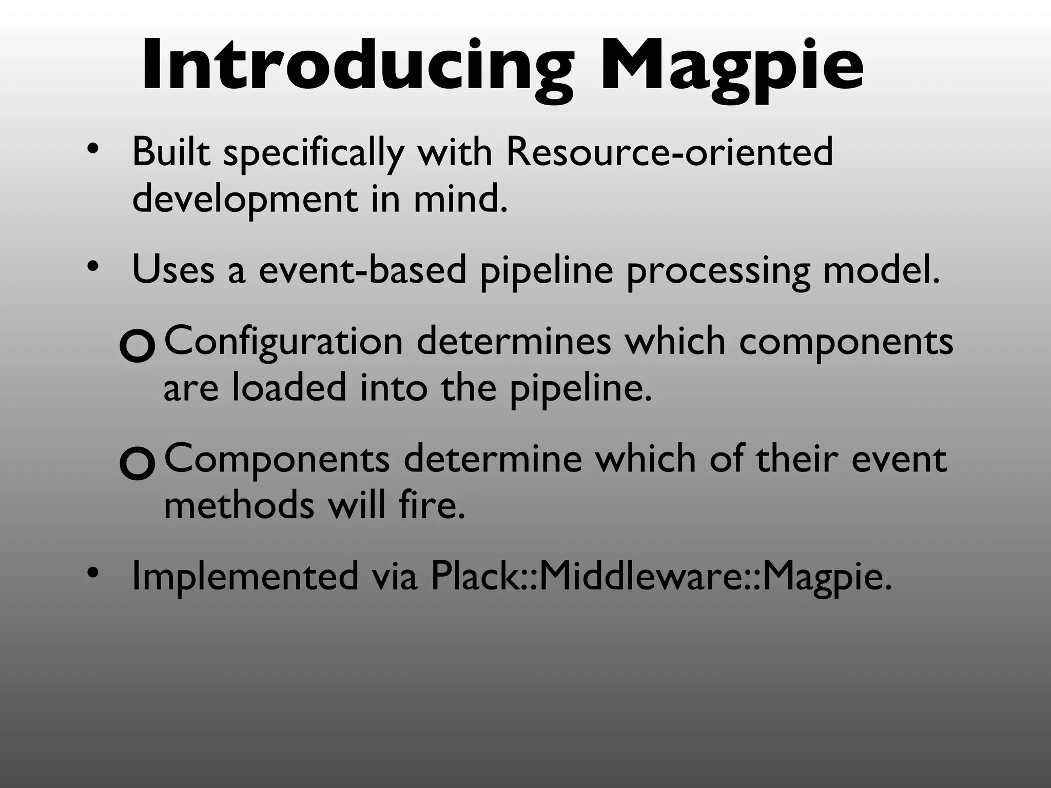 Introducing Magpie
• Built specifically with Resource-oriented
  development in mind.
• Uses a event-based pipeline processing model.
 o Configuration determines which components
    are loaded into the pipeline.
 o Components determine which of their event
    methods will fire.
• Implemented via Plack::Middleware::Magpie.
 