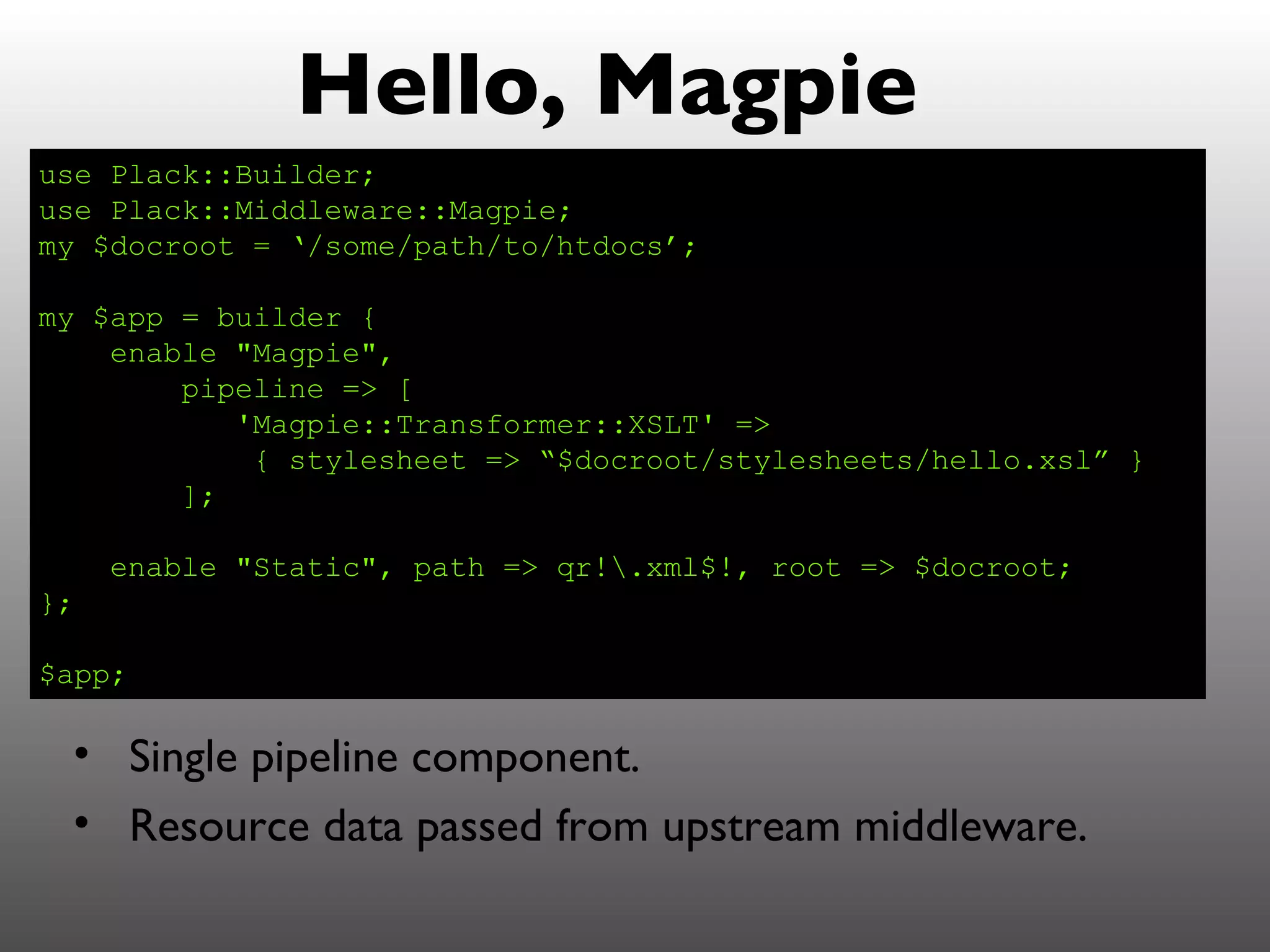 Hello, Magpie
use Plack::Builder;
use Plack::Middleware::Magpie;
my $docroot = ‘/some/path/to/htdocs’;

my $app = builder {
    enable "Magpie",
        pipeline => [
           'Magpie::Transformer::XSLT' =>
            { stylesheet => “$docroot/stylesheets/hello.xsl” }
        ];

     enable "Static", path => qr!.xml$!, root => $docroot;
};

$app;

 • Single pipeline component.
 • Resource data passed from upstream middleware.
 