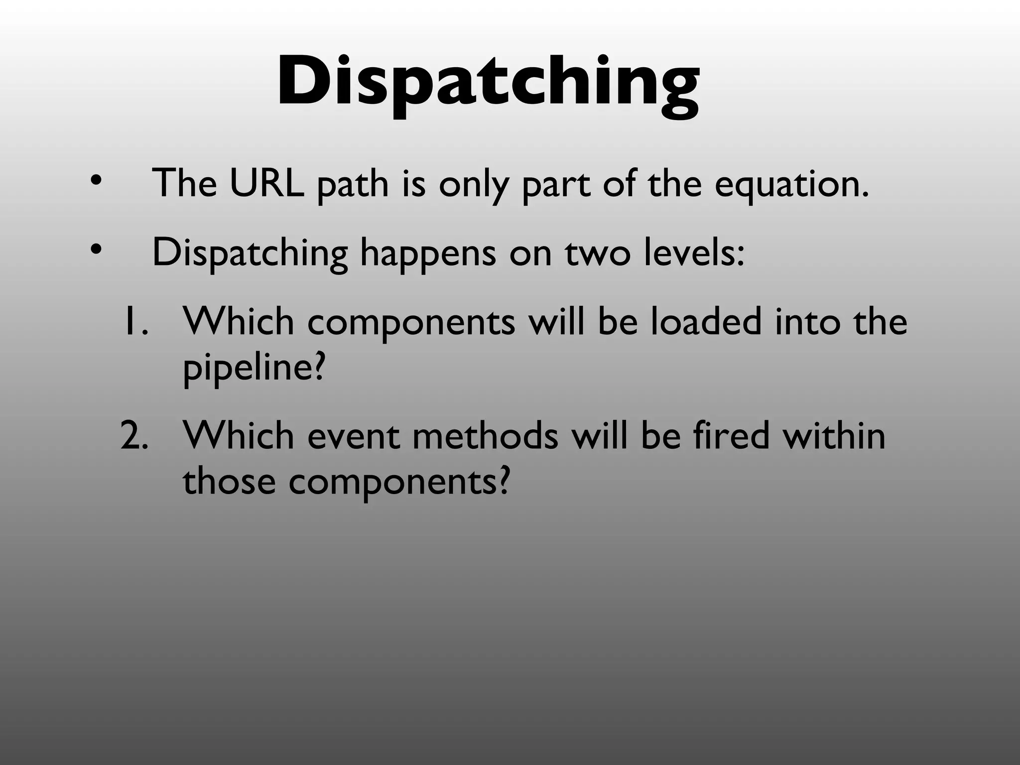 Dispatching
•    The URL path is only part of the equation.
•    Dispatching happens on two levels:
    1. Which components will be loaded into the
       pipeline?
    2. Which event methods will be fired within
       those components?
 