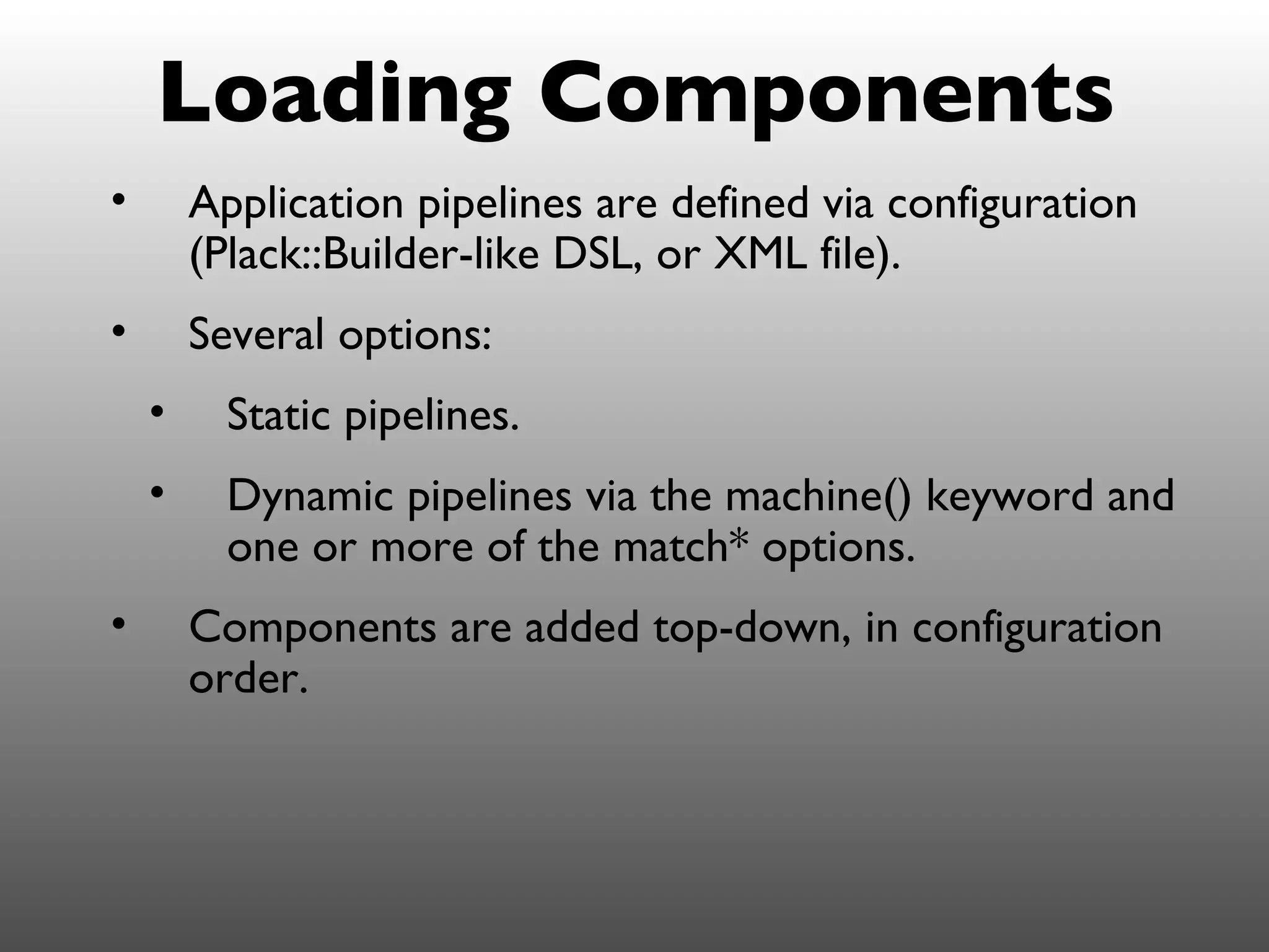 Loading Components
•       Application pipelines are defined via configuration
        (Plack::Builder-like DSL, or XML file).
•       Several options:
    •     Static pipelines.
    •     Dynamic pipelines via the machine() keyword and
          one or more of the match* options.
•       Components are added top-down, in configuration
        order.
 