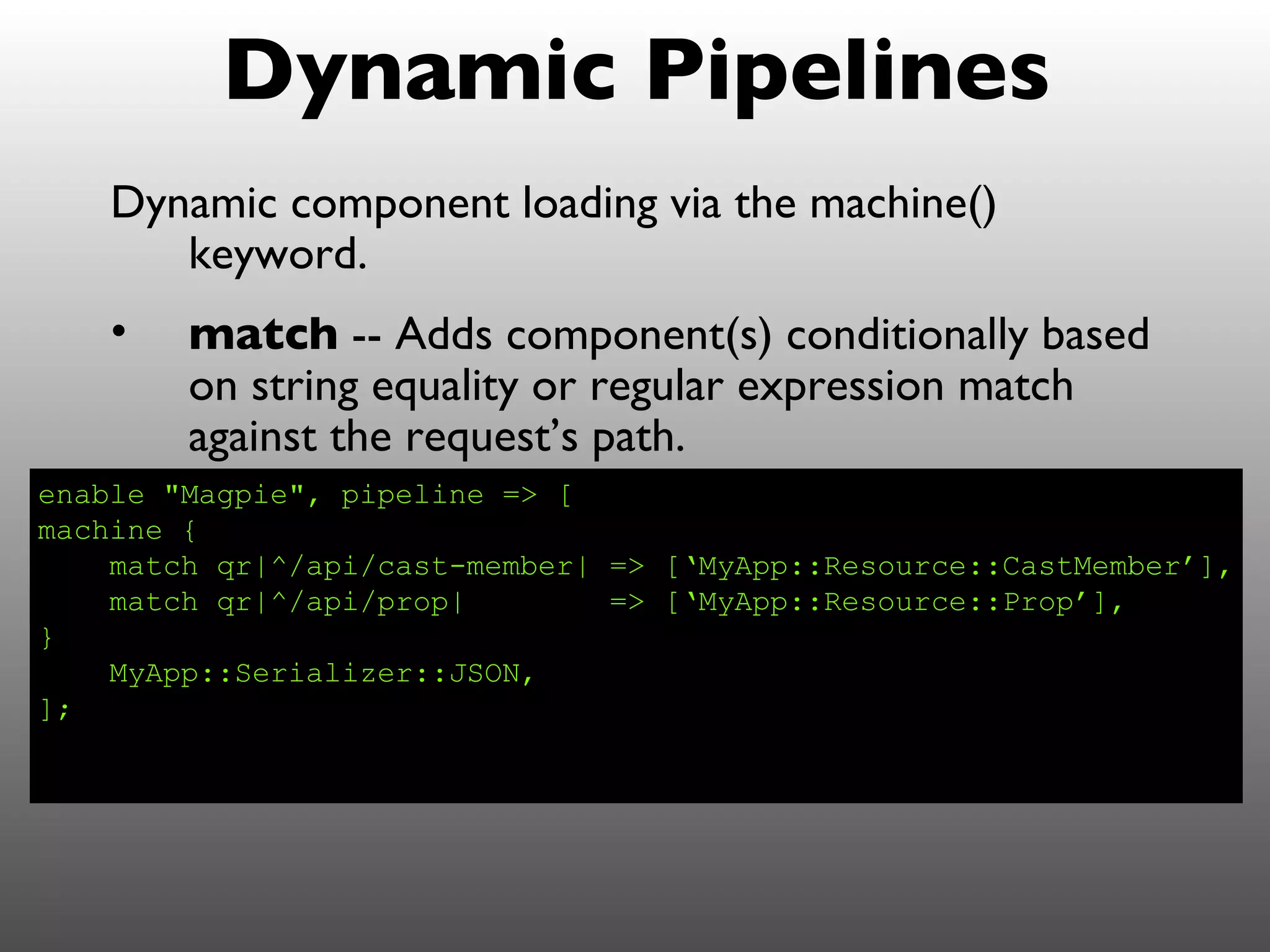 Dynamic Pipelines
    Dynamic component loading via the machine()
       keyword.
    •   match -- Adds component(s) conditionally based
        on string equality or regular expression match
        against the request’s path.
enable "Magpie", pipeline => [
machine {
    match qr|^/api/cast-member| => [‘MyApp::Resource::CastMember’],
    match qr|^/api/prop|        => [‘MyApp::Resource::Prop’],
}
    MyApp::Serializer::JSON,
];
 